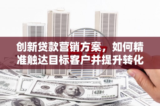 六枝创新贷款营销方案，如何精准触达目标客户并提升转化率