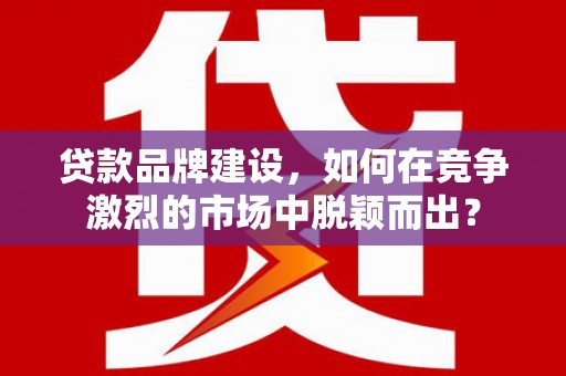 平川贷款品牌建设，如何在竞争激烈的市场中脱颖而出？